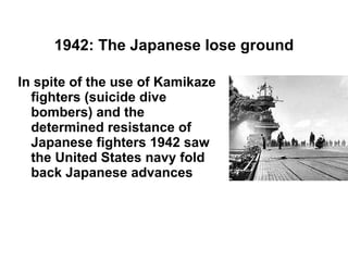 1942: The Japanese lose ground In spite of the use of Kamikaze fighters (suicide dive bombers) and the determined resistance of Japanese fighters 1942 saw the United States navy fold back Japanese advances 