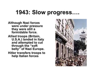 1943: Slow progress…. Although Nazi forces were under pressure they were still a formidable force. Allied troops (Britain, U.S.A.) landed in Italy and attempted to cut through the “soft belly” of Nazi Europe. Hitler transfers troops to help Italian forces 