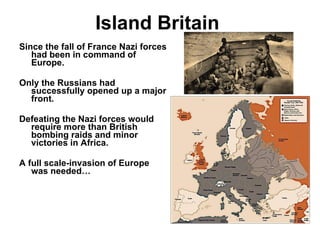 Island Britain Since the fall of France Nazi forces had been in command of Europe. Only the Russians had successfully opened up a major front. Defeating the Nazi forces would require more than British bombing raids and minor victories in Africa. A full scale-invasion of Europe was needed… 