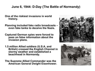 June 6, 1944: D-Day (The Battle of Normandy) One of the riskiest invasions in world history. Planning included fake radio broadcasts – even fake tanks to deceive the Nazis. Captured German spies were forced to pass on false information about the invasion plans. 1.5 million Allied soldiers (U.S.A. and British) crossed the English Channel in stormy weather and established a beachhead in Normandy. The Supreme Allied Commander was the American General Dwight Eisenhower.  