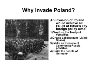 Why invade Poland? An invasion of Poland would achieve all FOUR of Hitler’s key foreign policy aims: 1)Overturn the Treaty of Versailles 2)Create Lebensraum (Living Space) 3) Make an invasion of Communist Russia possible. 4) Unite the people of Germany 