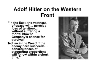 Adolf Hitler on the Western Front "In the East, the vastness of space will... permit a loss of territory... without suffering a mortal blow to Germany’s chance for survival.  Not so in the West! If the enemy here succeeds… consequences of staggering proportions will follow within a short time." 
