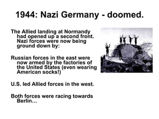 1944: Nazi Germany - doomed. The Allied landing at Normandy had opened up a second front. Nazi forces were now being ground down by: Russian forces in the east were now armed by the factories of the United States (even wearing American socks!) U.S. led Allied forces in the west. Both forces were racing towards Berlin… 
