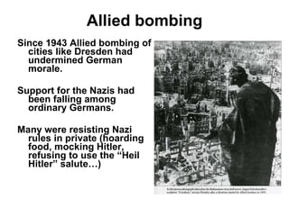Allied bombing Since 1943 Allied bombing of cities like Dresden had undermined German morale. Support for the Nazis had been falling among ordinary Germans. Many were resisting Nazi rules in private (hoarding food, mocking Hitler, refusing to use the “Heil Hitler” salute…) 