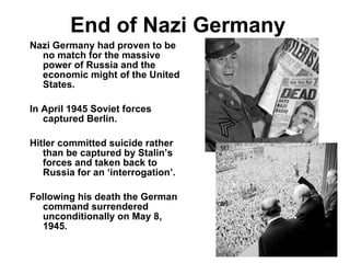 End of Nazi Germany Nazi Germany had proven to be no match for the massive power of Russia and the economic might of the United States. In April 1945 Soviet forces captured Berlin. Hitler committed suicide rather than be captured by Stalin’s forces and taken back to Russia for an ‘interrogation’. Following his death the German command surrendered unconditionally on May 8, 1945. 