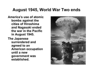 August 1945, World War Two ends America’s use of atomic bombs against the cities of Hiroshima and Nagasaki ended the war in the Pacific in August 1945. The Japanese surrendered and agreed to an American occupation until a new government was established. 