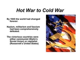 Hot War to Cold War By 1945 the world had changed forever: Nazism, militarism and fascism had been comprehensively defeated. The victorious countries were either communist (Stalin’s Soviet Union) or capitalist (Roosevelt’s United States) 