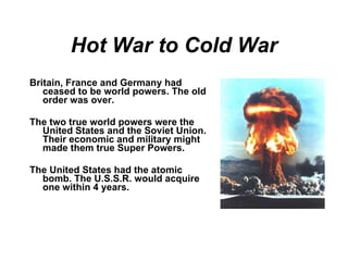 Hot War to Cold War Britain, France and Germany had ceased to be world powers. The old order was over. The two true world powers were the United States and the Soviet Union. Their economic and military might made them true Super Powers. The United States had the atomic bomb. The U.S.S.R. would acquire one within 4 years. 