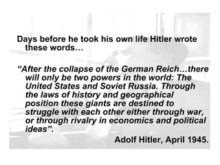 A prediction from Hitler Days before he took his own life Hitler wrote these words… “ After the collapse of the German Reich…there will only be two powers in the world: The United States and Soviet Russia. Through the laws of history and geographical position these giants are destined to struggle with each other either through war, or through rivalry in economics and political ideas”. Adolf Hitler, April 1945. 