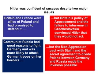 Hitler was confident of success despite two major issues Britain and France were allies of Poland and had promised to defend it….. … but Britain’s policy of Appeasement and the failure to intervene in Czechoslovakia convinced Hitler that they would not act. Communist Russia had good reasons to fight Germany and was more likely to attack German troops on her borders…. … but the Non-Aggression pact with Stalin and the secret agreement to divide Poland between Germany and Russia   made the invasion possible. 