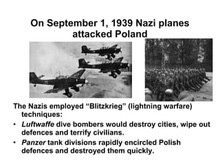 On September 1, 1939 Nazi planes attacked Poland The Nazis employed “Blitzkrieg” (lightning warfare) techniques: Luftwaffe  dive bombers would destroy cities, wipe out defences and terrify civilians. Panzer  tank divisions rapidly encircled Polish defences and destroyed them quickly. 