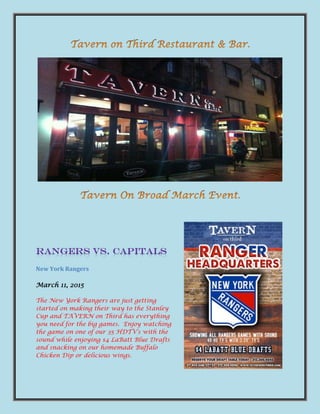 New York Rangers
March 11, 2015
The New York Rangers are just getting
started on making their way to the Stanley
Cup and TAVERN on Third has everything
you need for the big games. Enjoy watching
the game on one of our 35 HDTV’s with the
sound while enjoying $4 LaBatt Blue Drafts
and snacking on our homemade Buffalo
Chicken Dip or delicious wings.
 
