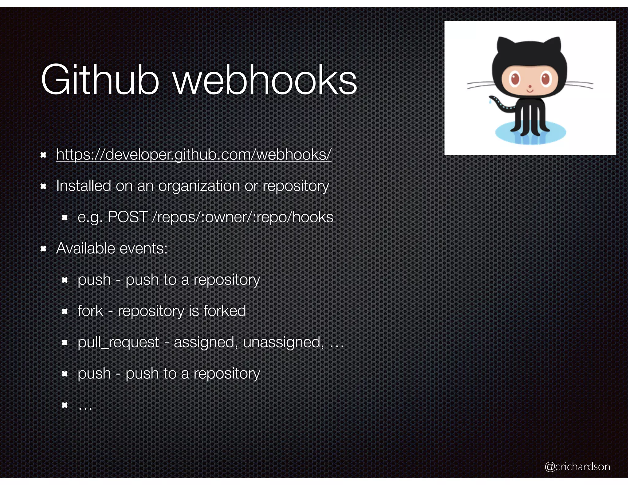 @crichardson
Github webhooks
https://developer.github.com/webhooks/
Installed on an organization or repository
e.g. POST /repos/:owner/:repo/hooks
Available events:
push - push to a repository
fork - repository is forked
pull_request - assigned, unassigned, …
push - push to a repository
…
 