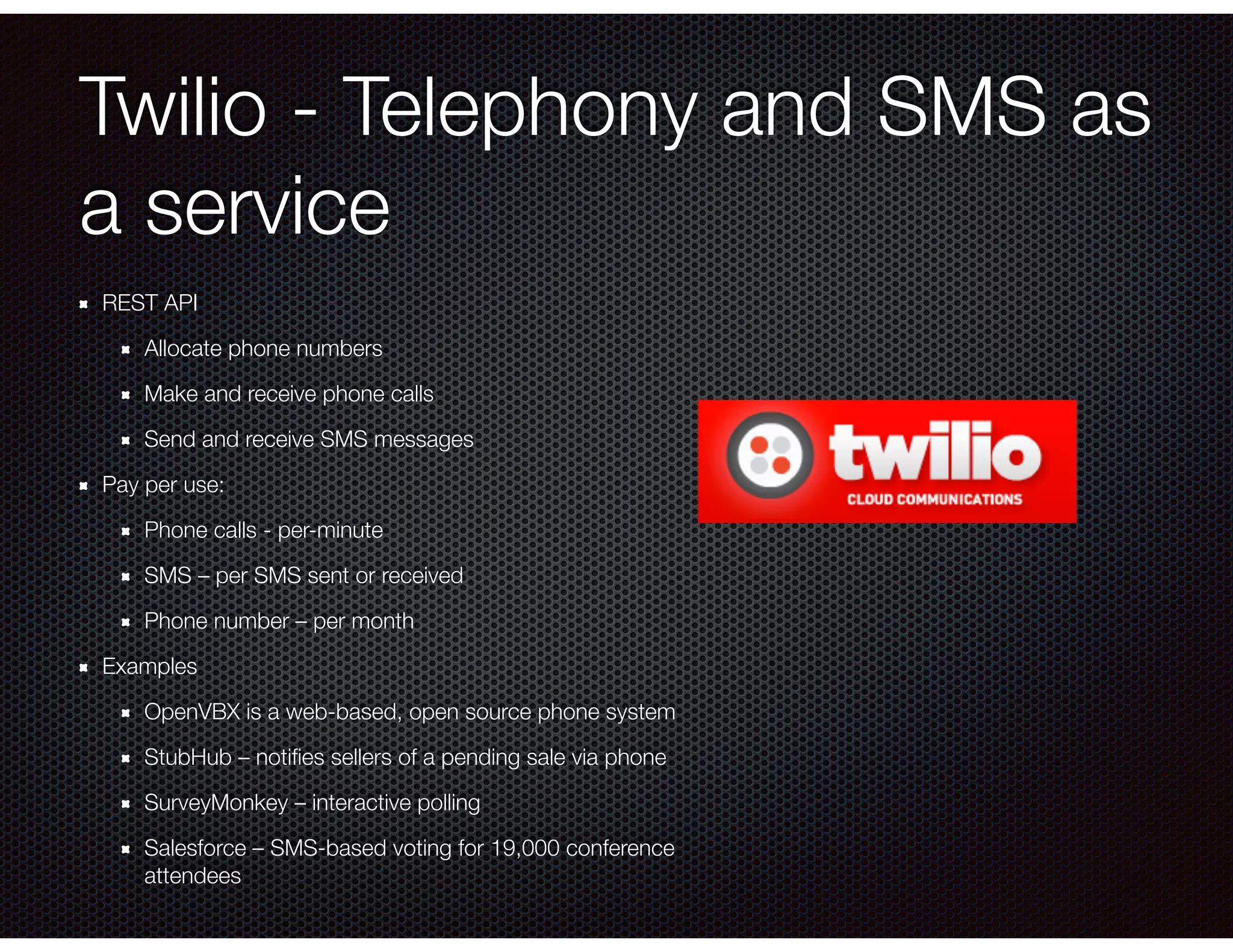 Twilio - Telephony and SMS as
a service
REST API
Allocate phone numbers
Make and receive phone calls
Send and receive SMS messages
Pay per use:
Phone calls - per-minute
SMS – per SMS sent or received
Phone number – per month
Examples
OpenVBX is a web-based, open source phone system
StubHub – notiﬁes sellers of a pending sale via phone
SurveyMonkey – interactive polling
Salesforce – SMS-based voting for 19,000 conference
attendees
 