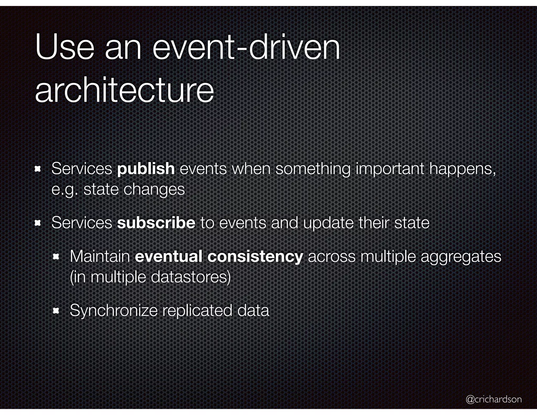 @crichardson
Use an event-driven
architecture
Services publish events when something important happens,
e.g. state changes
Services subscribe to events and update their state
Maintain eventual consistency across multiple aggregates
(in multiple datastores)
Synchronize replicated data
 