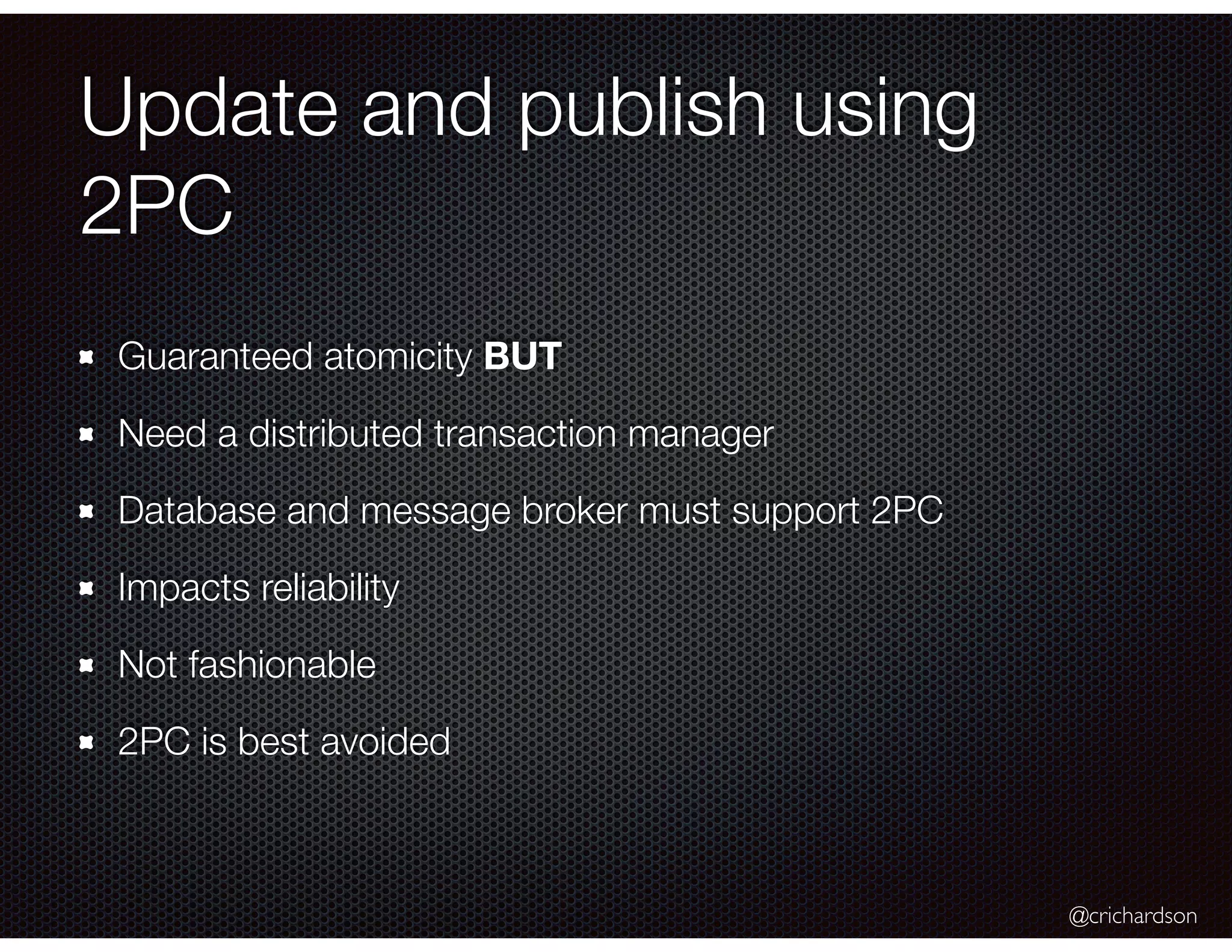 @crichardson
Update and publish using
2PC
Guaranteed atomicity BUT
Need a distributed transaction manager
Database and message broker must support 2PC
Impacts reliability
Not fashionable
2PC is best avoided
 