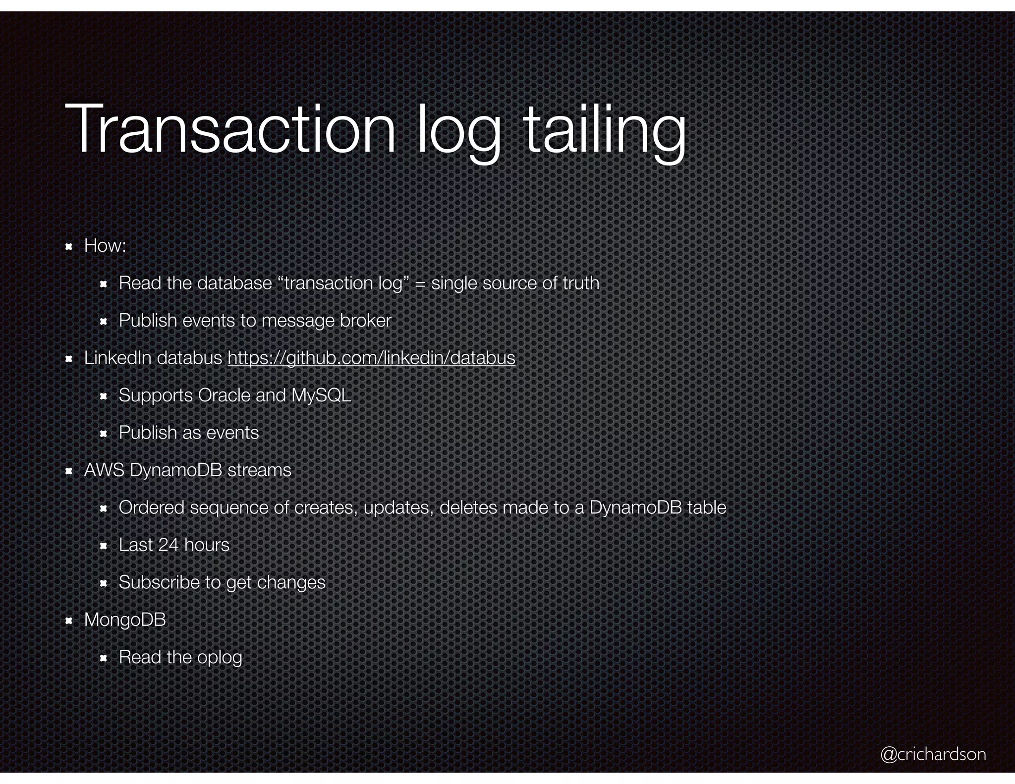 @crichardson
Transaction log tailing
How:
Read the database “transaction log” = single source of truth
Publish events to message broker
LinkedIn databus https://github.com/linkedin/databus
Supports Oracle and MySQL
Publish as events
AWS DynamoDB streams
Ordered sequence of creates, updates, deletes made to a DynamoDB table
Last 24 hours
Subscribe to get changes
MongoDB
Read the oplog
 