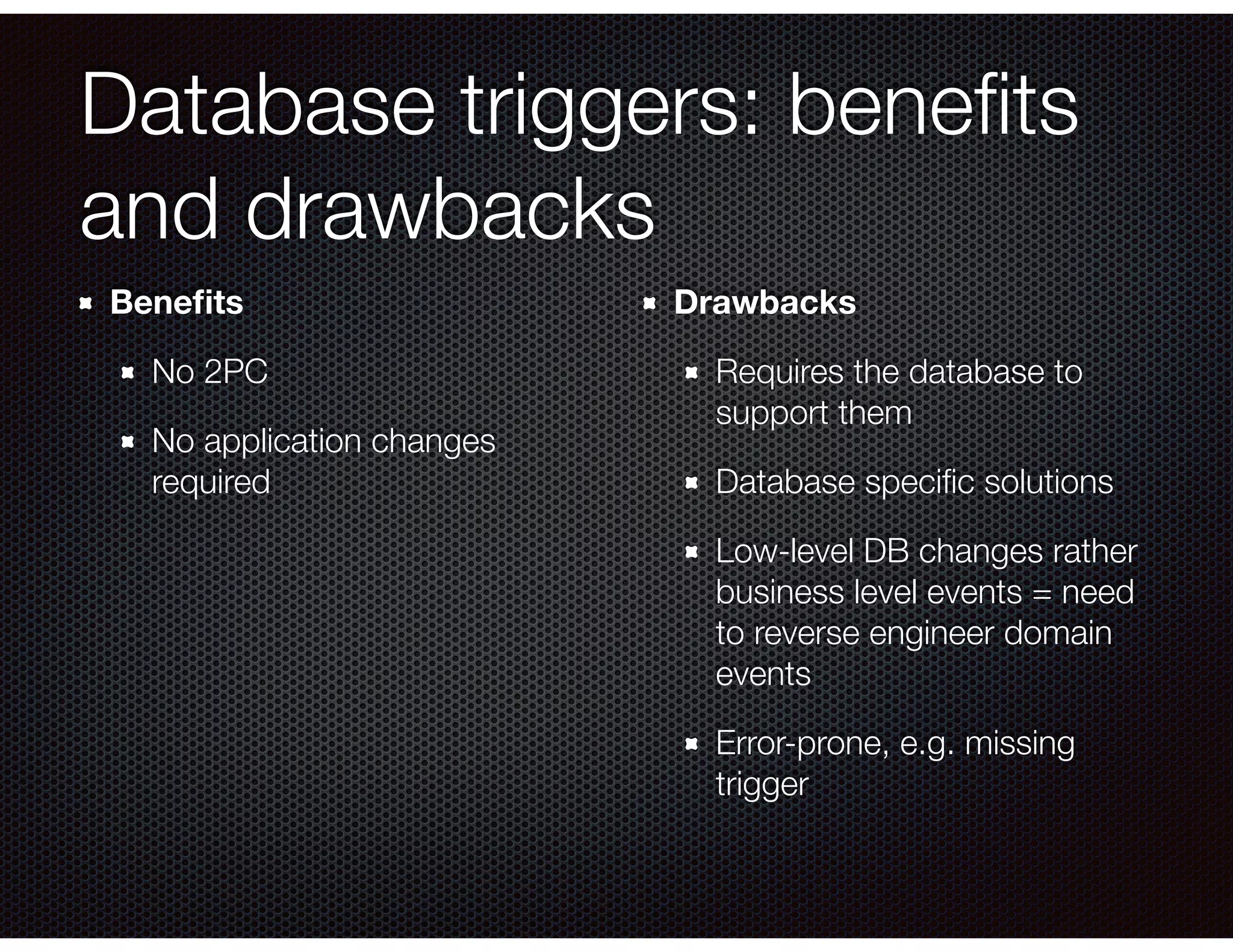 Database triggers: beneﬁts
and drawbacks
Beneﬁts
No 2PC
No application changes
required 
Drawbacks
Requires the database to
support them
Database speciﬁc solutions
Low-level DB changes rather
business level events = need
to reverse engineer domain
events
Error-prone, e.g. missing
trigger
 