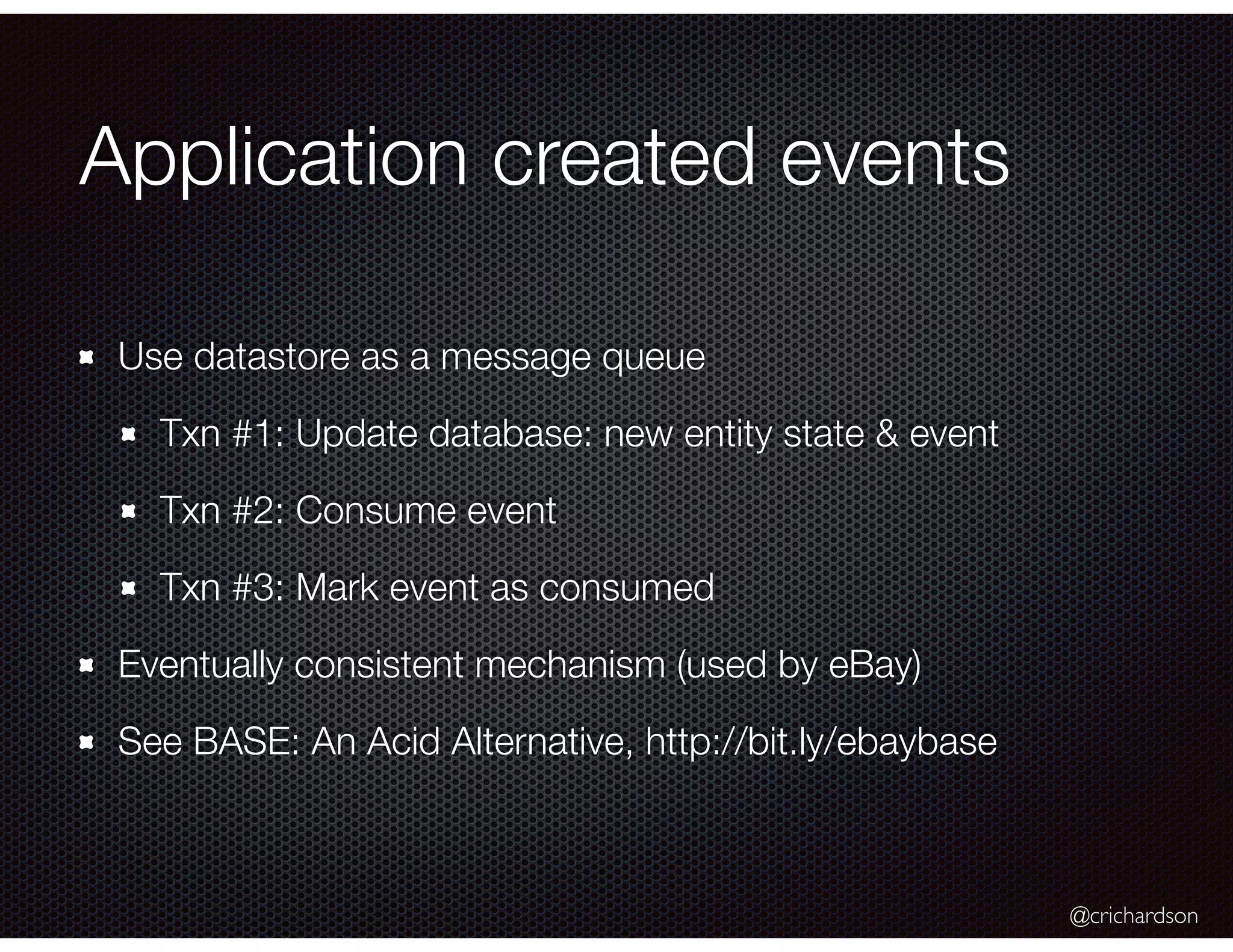 @crichardson
Application created events
Use datastore as a message queue
Txn #1: Update database: new entity state & event
Txn #2: Consume event
Txn #3: Mark event as consumed
Eventually consistent mechanism (used by eBay)
See BASE: An Acid Alternative, http://bit.ly/ebaybase
 