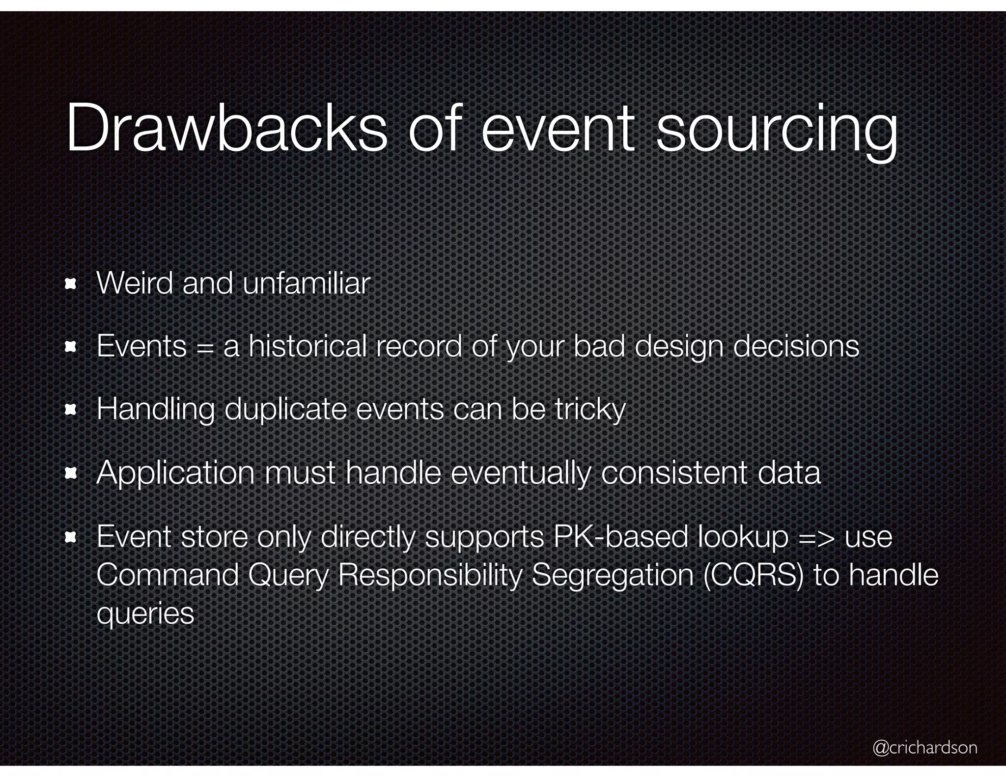 @crichardson
Drawbacks of event sourcing
Weird and unfamiliar
Events = a historical record of your bad design decisions
Handling duplicate events can be tricky
Application must handle eventually consistent data
Event store only directly supports PK-based lookup => use
Command Query Responsibility Segregation (CQRS) to handle
queries
 