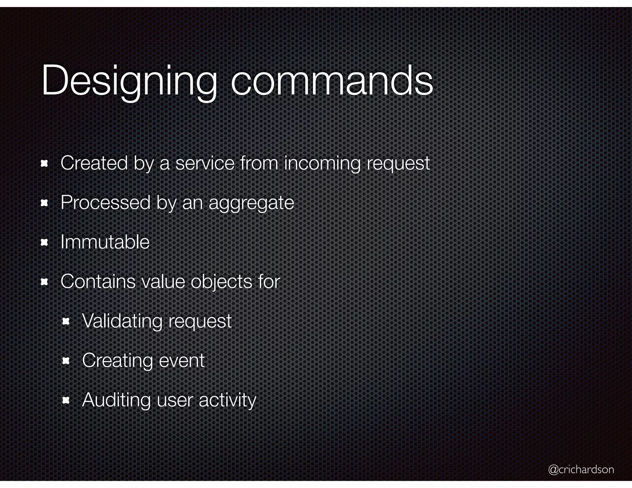 @crichardson
Designing commands
Created by a service from incoming request
Processed by an aggregate
Immutable
Contains value objects for
Validating request
Creating event
Auditing user activity
 