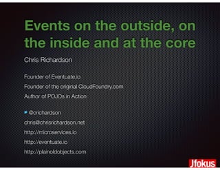 @crichardson
Events on the outside, on
the inside and at the core
Chris Richardson
Founder of Eventuate.io
Founder of the original CloudFoundry.com
Author of POJOs in Action
@crichardson
chris@chrisrichardson.net
http://microservices.io
http://eventuate.io
http://plainoldobjects.com
 