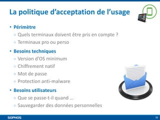 La politique d’acceptation de l’usage
• Périmètre
￮ Quels terminaux doivent être pris en compte ?
￮ Terminaux pro ou perso
• Besoins techniques
￮ Version d’OS minimum
￮ Chiffrement natif
￮ Mot de passe
￮ Protection anti-malware
• Besoins utilisateurs
￮ Que se passe-t-il quand …
￮ Sauvegarder des données personnelles
32

 
