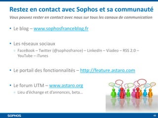Restez en contact avec Sophos et sa communauté
Vous pouvez rester en contact avec nous sur tous les canaux de communication

• Le blog – www.sophosfranceblog.fr
• Les réseaux sociaux
￮

FaceBook – Twitter (@sophosfrance) – LinkedIn – Viadeo – RSS 2.0 –
YouTube – iTunes

• Le portail des fonctionnalités – http://feature.astaro.com

• Le forum UTM – www.astaro.org
￮

Lieu d’échange et d’annonces, beta…

48

 