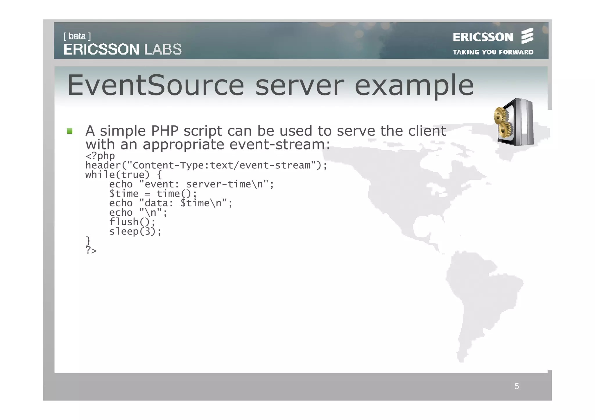 EventSource server example
 A simple PHP script can be used to serve the client
 with an appropriate event-stream:
 <?php
 header("Content-Type:text/event-stream");
 while(true) {
     echo "event: server-timen";
     $time = time();
     echo "data: $timen";
     echo "n";
     flush();
     sleep(3);
 }
 ?>




                                                       5
 