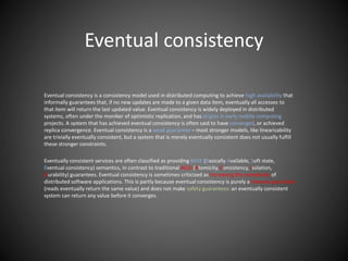 Eventual consistency
Eventual consistency is a consistency model used in distributed computing to achieve high availability that
informally guarantees that, if no new updates are made to a given data item, eventually all accesses to
that item will return the last updated value. Eventual consistency is widely deployed in distributed
systems, often under the moniker of optimistic replication, and has origins in early mobile computing
projects. A system that has achieved eventual consistency is often said to have converged, or achieved
replica convergence. Eventual consistency is a weak guarantee – most stronger models, like linearizability
are trivially eventually consistent, but a system that is merely eventually consistent does not usually fulfill
these stronger constraints.
Eventually consistent services are often classified as providing BASE (Basically Available, Soft state,
Eventual consistency) semantics, in contrast to traditional ACID (Atomicity, Consistency, Isolation,
Durability) guarantees. Eventual consistency is sometimes criticized as increasing the complexity of
distributed software applications. This is partly because eventual consistency is purely a liveness guarantee
(reads eventually return the same value) and does not make safety guarantees: an eventually consistent
system can return any value before it converges.
 