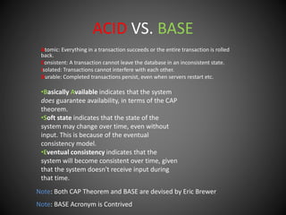 ACID VS. BASE
Atomic: Everything in a transaction succeeds or the entire transaction is rolled
back.
Consistent: A transaction cannot leave the database in an inconsistent state.
Isolated: Transactions cannot interfere with each other.
Durable: Completed transactions persist, even when servers restart etc.
•Basically Available indicates that the system
does guarantee availability, in terms of the CAP
theorem.
•Soft state indicates that the state of the
system may change over time, even without
input. This is because of the eventual
consistency model.
•Eventual consistency indicates that the
system will become consistent over time, given
that the system doesn't receive input during
that time.
Note: Both CAP Theorem and BASE are devised by Eric Brewer
Note: BASE Acronym is Contrived
 