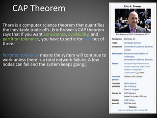 CAP Theorem
There is a computer science theorem that quantifies
the inevitable trade-offs. Eric Brewer’s CAP theorem
says that if you want consistency, availability, and
partition tolerance, you have to settle for two out of
three.
Partition tolerance means the system will continue to
work unless there is a total network failure. A few
nodes can fail and the system keeps going.)
 