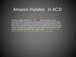 Amazon Violates I in ACID
Amazon might violate the “I” in ACID by tolerating a small
probability that simultaneous transactions could interfere with
each other. For example, two customers might both believe that
they just purchased the last copy of a certain book. The company
might risk having to apologize to one of the two customers (and
maybe compensate them with a gift card) rather than slowing
down their site and irritating myriad other customers.
 