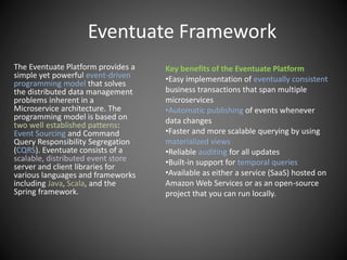 Eventuate Framework
The Eventuate Platform provides a
simple yet powerful event-driven
programming model that solves
the distributed data management
problems inherent in a
Microservice architecture. The
programming model is based on
two well established patterns:
Event Sourcing and Command
Query Responsibility Segregation
(CQRS). Eventuate consists of a
scalable, distributed event store
server and client libraries for
various languages and frameworks
including Java, Scala, and the
Spring framework.
Key benefits of the Eventuate Platform
•Easy implementation of eventually consistent
business transactions that span multiple
microservices
•Automatic publishing of events whenever
data changes
•Faster and more scalable querying by using
materialized views
•Reliable auditing for all updates
•Built-in support for temporal queries
•Available as either a service (SaaS) hosted on
Amazon Web Services or as an open-source
project that you can run locally.
 