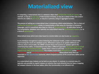 Materialized view
In computing, a materialized view is a database object that contains the results of a query. For
example, it may be a local copy of data located remotely, or may be a subset of the rows and/or
columns of a table or join result, or may be a summary using an aggregate function.
The process of setting up a materialized view is sometimes called materialization. This is a form of
caching the results of a query, similar to memorization of the value of a function in functional
languages, and it is sometimes described as a form of pre-computation. As with other forms of
Pre-computation, database users typically use materialized views for performance reasons, i.e. as
a form of optimization.
Materialized views which store data based on remote tables are also known as snapshots.
In any database management system following the relational model, a view is a virtual table
representing the result of a database query. Whenever a query or an update addresses an
ordinary view's virtual table, the DBMS converts these into queries or updates against the
underlying base tables. A materialized view takes a different approach: the query result is cached
as a concrete ("materialized") table (rather than a view as such) that may be updated from the
original base tables from time to time. This enables much more efficient access, at the cost of
extra storage and of some data being potentially out-of-date. Materialized views find use
especially in data warehousing scenarios, where frequent queries of the actual base tables can be
expensive.
In a materialized view, indexes can be built on any column. In contrast, in a normal view, it's
typically only possible to exploit indexes on columns that come directly from (or have a mapping
to) indexed columns in the base tables; often this functionality is not offered at all.
 