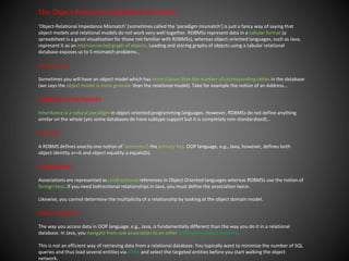 The Object-Relational Impedance Mismatch
'Object-Relational Impedance Mismatch' (sometimes called the 'paradigm mismatch') is just a fancy way of saying that
object models and relational models do not work very well together. RDBMSs represent data in a tabular format (a
spreadsheet is a good visualization for those not familiar with RDBMSs), whereas object-oriented languages, such as Java,
represent it as an interconnected graph of objects. Loading and storing graphs of objects using a tabular relational
database exposes us to 5 mismatch problems…​
Granularity
Sometimes you will have an object model which has more classes than the number of corresponding tables in the database
(we says the object model is more granular than the relational model). Take for example the notion of an Address…​
Subtypes (inheritance)
Inheritance is a natural paradigm in object-oriented programming languages. However, RDBMSs do not define anything
similar on the whole (yes some databases do have subtype support but it is completely non-standardized)…​
Identity
A RDBMS defines exactly one notion of 'sameness': the primary key. OOP language, e.g., Java, however, defines both
object identity a==b and object equality a.equals(b).
Associations
Associations are represented as unidirectional references in Object Oriented languages whereas RDBMSs use the notion of
foreign keys. If you need bidirectional relationships in Java, you must define the association twice.
Likewise, you cannot determine the multiplicity of a relationship by looking at the object domain model.
Data navigation
The way you access data in OOP language, e.g., Java, is fundamentally different than the way you do it in a relational
database. In Java, you navigate from one association to an other walking the object network.
This is not an efficient way of retrieving data from a relational database. You typically want to minimize the number of SQL
queries and thus load several entities via JOINs and select the targeted entities before you start walking the object
network.
 