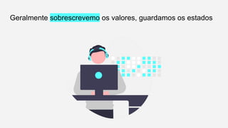 Geralmente sobrescrevemo os valores, guardamos os estados
 