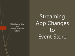 Streaming
App Changes
to
Event Store
Shivji Kumar Jha
SME,
Stream Platform,
Nutanix
 