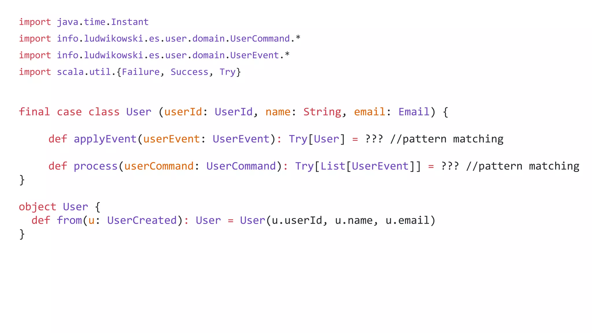 import java.time.Instant
import info.ludwikowski.es.user.domain.UserCommand.*
import info.ludwikowski.es.user.domain.UserEvent.*
import scala.util.{Failure, Success, Try}
final case class User (userId: UserId, name: String, email: Email) {
def applyEvent(userEvent: UserEvent): Try[User] = ??? //pattern matching
def process(userCommand: UserCommand): Try[List[UserEvent]] = ??? //pattern matching
}
object User {
def from(u: UserCreated): User = User(u.userId, u.name, u.email)
}
 