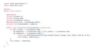 import javax.persistence.*;
import java.util.List;
@Entity
public class Issue {
@EmbeddedId
private IssueId id;
private String name;
private IssueStatus status;
@OneToMany(cascade = CascadeType.MERGE)
private List<IssueComment> comments;
...
public void changeStatusTo(IssueStatus newStatus) {
if (this.status == IssueStatus.DONE
&& newStatus == IssueStatus.NEW || this.status == IssueStatus.NEW
&& newStatus == IssueStatus.DONE) {
throw new RuntimeException(String.format("Cannot change issue status from %s to %s",
this.status, newStatus));
}
this.status = newStatus;
}
...
}
 