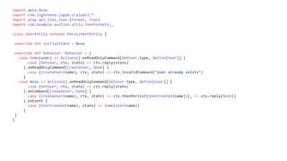 import akka.Done
import com.lightbend.lagom.scaladsl.*
import play.api.libs.json.{Format, Json}
import com.example.auction.utils.JsonFormats._
class UserEntity extends PersistentEntity {
override def initialState = None
override def behavior: Behavior = {
case Some(user) => Actions().onReadOnlyCommand[GetUser.type, Option[User]] {
case (GetUser, ctx, state) => ctx.reply(state)
}.onReadOnlyCommand[CreateUser, Done] {
case (CreateUser(name), ctx, state) => ctx.invalidCommand("User already exists")
}
case None => Actions().onReadOnlyCommand[GetUser.type, Option[User]] {
case (GetUser, ctx, state) => ctx.reply(state)
}.onCommand[CreateUser, Done] {
case (CreateUser(name), ctx, state) => ctx.thenPersist(UserCreated(name))(_ => ctx.reply(Done))
}.onEvent {
case (UserCreated(name), state) => Some(User(name))
}
}
}
 