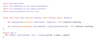 import java.time.Instant
import info.ludwikowski.es.user.domain.UserCommand.*
import info.ludwikowski.es.user.domain.UserEvent.*
import scala.util.{Failure, Success, Try}
final case class User (userId: UserId, name: String, email: Email) {
def applyEvent(userEvent: UserEvent): Try[User] = ??? //pattern matching
def process(userCommand: UserCommand): Try[List[UserEvent]] = ??? //pattern matching
}
object User {
def from(u: UserCreated): User = User(u.userId, u.name, u.email)
}
 