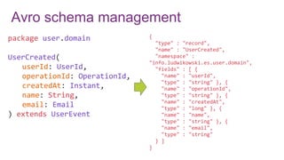 Avro schema management
package user.domain
UserCreated(
userId: UserId,
operationId: OperationId,
createdAt: Instant,
name: String,
email: Email
) extends UserEvent
{
"type" : "record",
"name" : "UserCreated",
"namespace" :
"info.ludwikowski.es.user.domain",
"fields" : [ {
"name" : "userId",
"type" : "string" }, {
"name" : "operationId",
"type" : "string" }, {
"name" : "createdAt",
"type" : "long" }, {
"name" : "name",
"type" : "string" }, {
"name" : "email",
"type" : "string"
} ]
}
 
