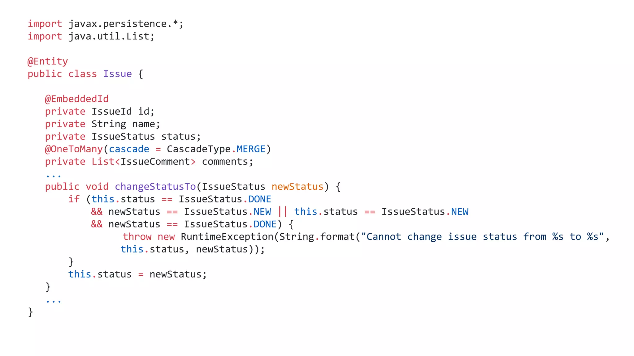 import javax.persistence.*;
import java.util.List;
@Entity
public class Issue {
@EmbeddedId
private IssueId id;
private String name;
private IssueStatus status;
@OneToMany(cascade = CascadeType.MERGE)
private List<IssueComment> comments;
...
public void changeStatusTo(IssueStatus newStatus) {
if (this.status == IssueStatus.DONE
&& newStatus == IssueStatus.NEW || this.status == IssueStatus.NEW
&& newStatus == IssueStatus.DONE) {
throw new RuntimeException(String.format("Cannot change issue status from %s to %s",
this.status, newStatus));
}
this.status = newStatus;
}
...
}
 