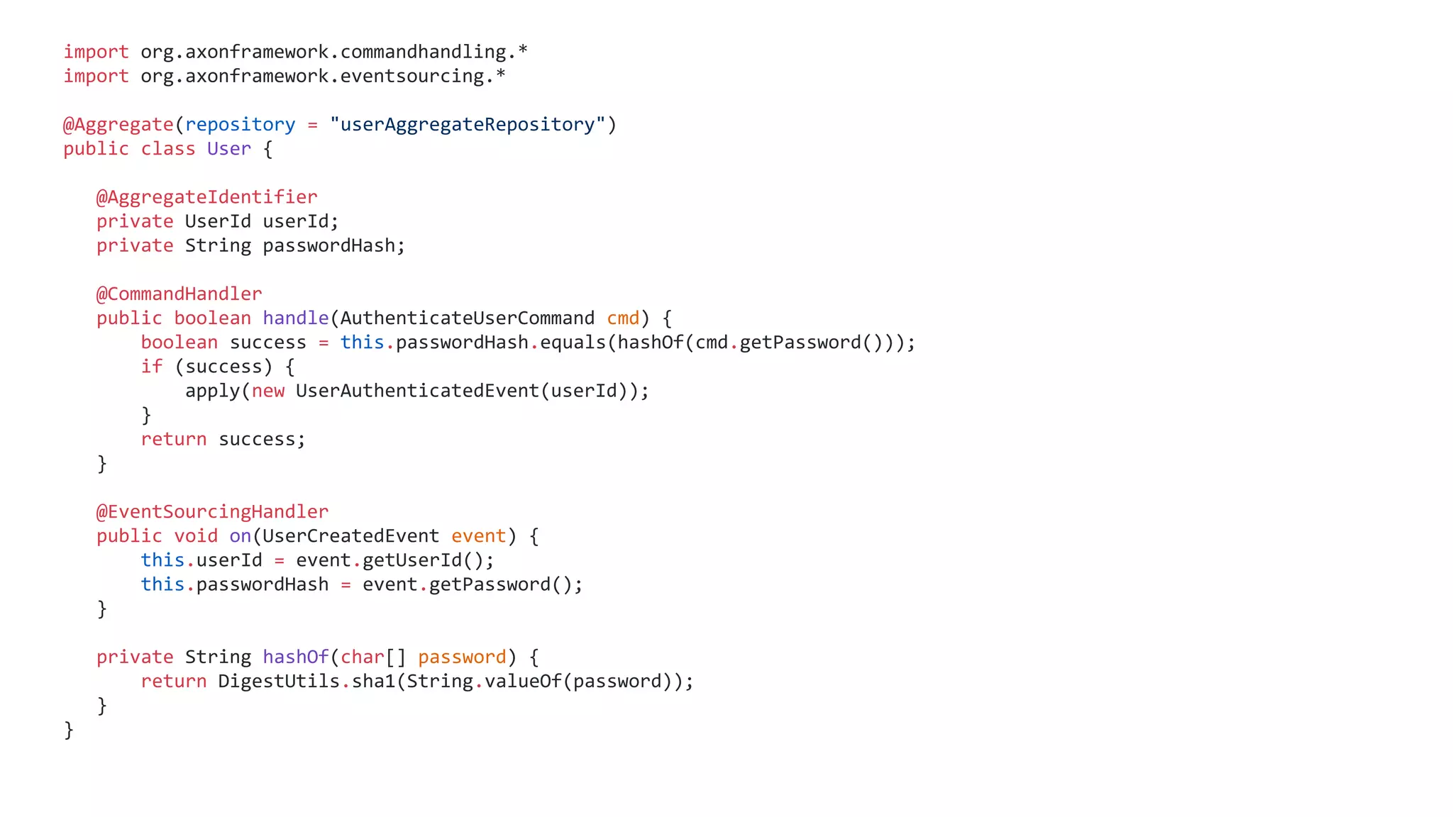import org.axonframework.commandhandling.*
import org.axonframework.eventsourcing.*
@Aggregate(repository = "userAggregateRepository")
public class User {
@AggregateIdentifier
private UserId userId;
private String passwordHash;
@CommandHandler
public boolean handle(AuthenticateUserCommand cmd) {
boolean success = this.passwordHash.equals(hashOf(cmd.getPassword()));
if (success) {
apply(new UserAuthenticatedEvent(userId));
}
return success;
}
@EventSourcingHandler
public void on(UserCreatedEvent event) {
this.userId = event.getUserId();
this.passwordHash = event.getPassword();
}
private String hashOf(char[] password) {
return DigestUtils.sha1(String.valueOf(password));
}
}
 