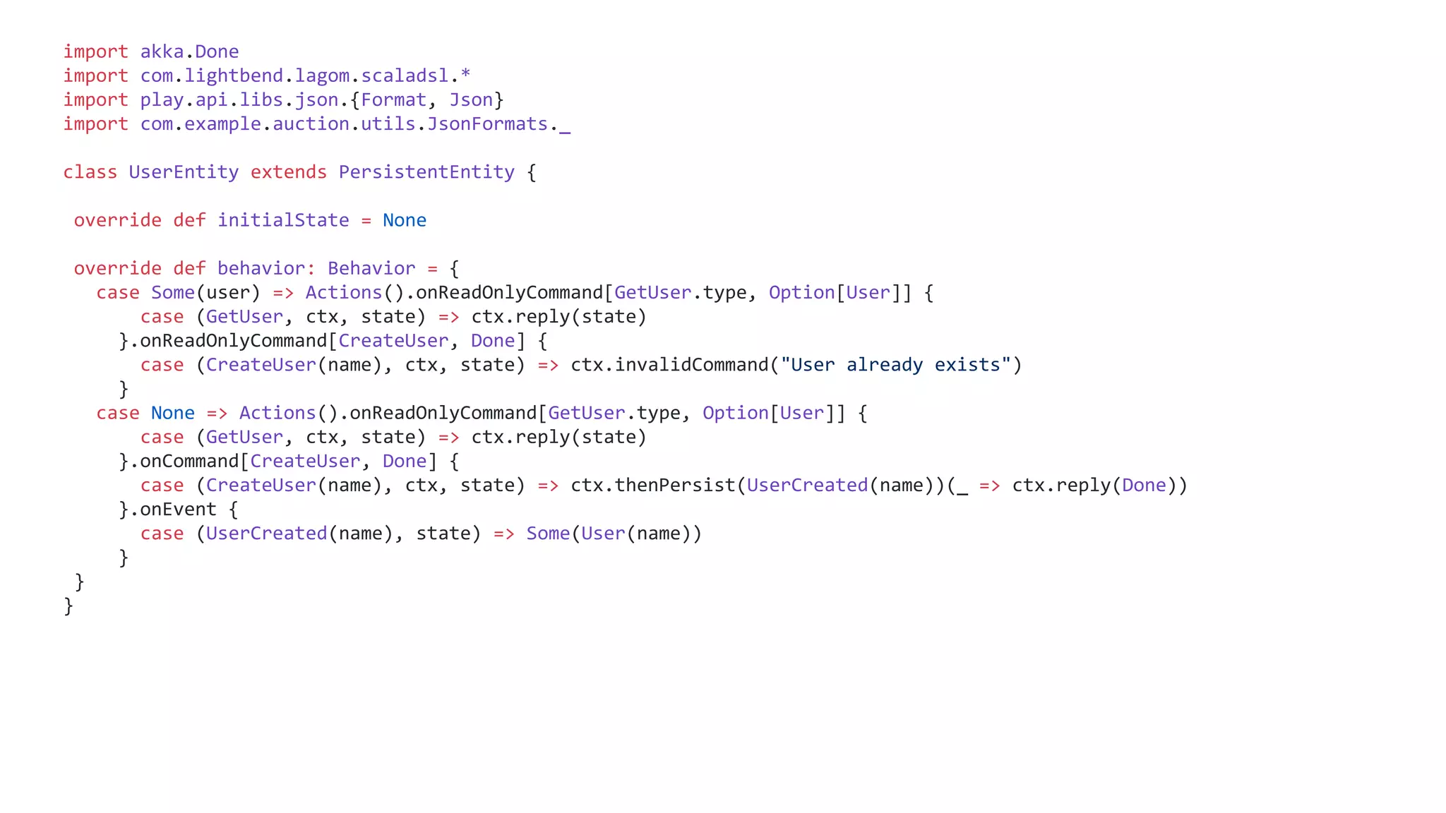 import akka.Done
import com.lightbend.lagom.scaladsl.*
import play.api.libs.json.{Format, Json}
import com.example.auction.utils.JsonFormats._
class UserEntity extends PersistentEntity {
override def initialState = None
override def behavior: Behavior = {
case Some(user) => Actions().onReadOnlyCommand[GetUser.type, Option[User]] {
case (GetUser, ctx, state) => ctx.reply(state)
}.onReadOnlyCommand[CreateUser, Done] {
case (CreateUser(name), ctx, state) => ctx.invalidCommand("User already exists")
}
case None => Actions().onReadOnlyCommand[GetUser.type, Option[User]] {
case (GetUser, ctx, state) => ctx.reply(state)
}.onCommand[CreateUser, Done] {
case (CreateUser(name), ctx, state) => ctx.thenPersist(UserCreated(name))(_ => ctx.reply(Done))
}.onEvent {
case (UserCreated(name), state) => Some(User(name))
}
}
}
 