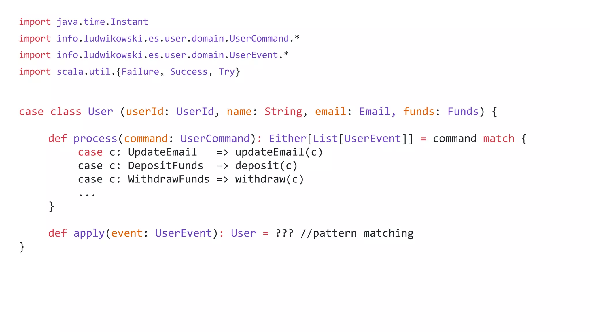 import java.time.Instant
import info.ludwikowski.es.user.domain.UserCommand.*
import info.ludwikowski.es.user.domain.UserEvent.*
import scala.util.{Failure, Success, Try}
case class User (userId: UserId, name: String, email: Email, funds: Funds) {
def process(command: UserCommand): Either[List[UserEvent]] = command match {
case c: UpdateEmail => updateEmail(c)
case c: DepositFunds => deposit(c)
case c: WithdrawFunds => withdraw(c)
...
}
def apply(event: UserEvent): User = ??? //pattern matching
}
 