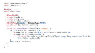 import javax.persistence.*;
import java.util.List;
@Entity
public class Issue {
@EmbeddedId
private IssueId id;
private String name;
private IssueStatus status;
@OneToMany(cascade = CascadeType.MERGE)
private List<IssueComment> comments;
...
public void changeStatusTo(IssueStatus newStatus) {
if (this.status == IssueStatus.DONE
&& newStatus == IssueStatus.NEW || this.status == IssueStatus.NEW
&& newStatus == IssueStatus.DONE) {
throw new RuntimeException(String.format("Cannot change issue status from %s to %s",
this.status, newStatus));
}
this.status = newStatus;
}
...
}
 