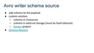 Avro writer schema source
● add schema to the payload
● custom solution
○ schema in /resources
○ schema in external storage (must be fault-tolerant)
○ Darwin project
● Schema Registry
 
