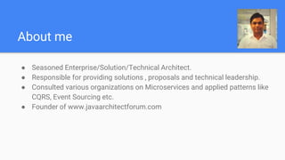 About me
● Seasoned Enterprise/Solution/Technical Architect.
● Responsible for providing solutions , proposals and technical leadership.
● Consulted various organizations on Microservices and applied patterns like
CQRS, Event Sourcing etc.
● Founder of www.javaarchitectforum.com
 